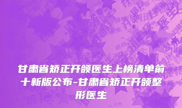 甘肃省矫正开颌医生上榜清单前十新版公布-甘肃省矫正开颌整形医生
