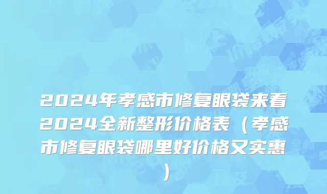 2024年孝感市修复眼袋来看2024全新整形价格表（孝感市修复眼袋哪里好价格又实惠）