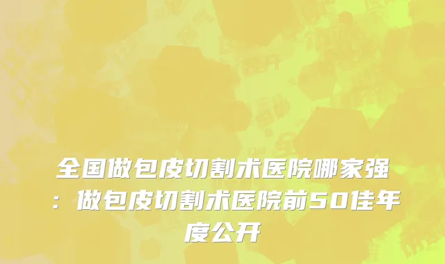 全国做包皮切割术医院哪家强：做包皮切割术医院前50佳年度公开