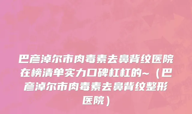 巴彦淖尔市肉毒素去鼻背纹医院在榜清单实力口碑杠杠的~（巴彦淖尔市肉毒素去鼻背纹整形医院）