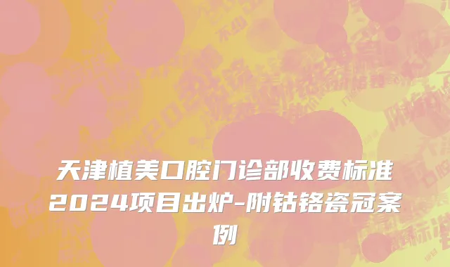 天津植美口腔门诊部收费标准2024项目出炉-附钴铬瓷冠案例