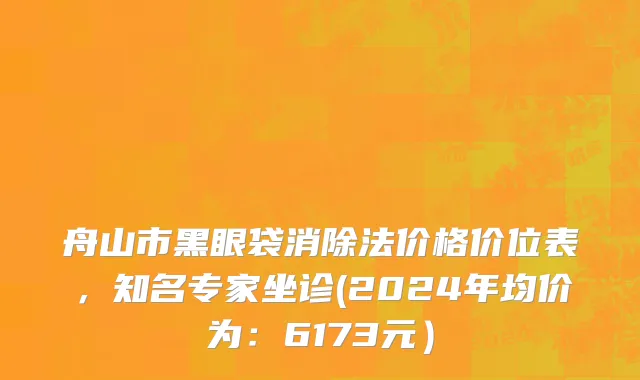 舟山市黑眼袋消除法价格价位表，知名专家坐诊(2024年均价为：6173元）