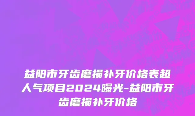 益阳市牙齿磨损补牙价格表超人气项目2024曝光-益阳市牙齿磨损补牙价格