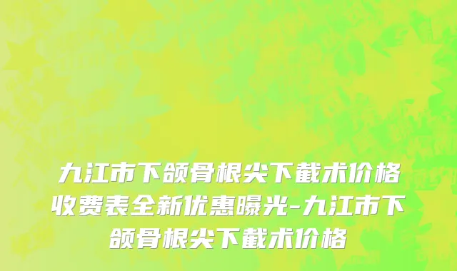 九江市下颌骨根尖下截术价格收费表全新优惠曝光-九江市下颌骨根尖下截术价格