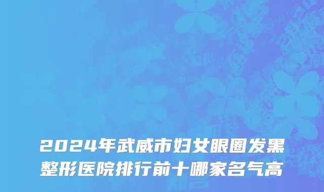 2024年武威市妇女眼圈发黑整形医院排行前十哪家名气高