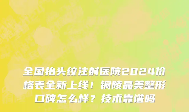 全国抬头纹注射医院2024价格表全新上线!铜陵晶美整形口碑怎么样?技术靠谱吗
