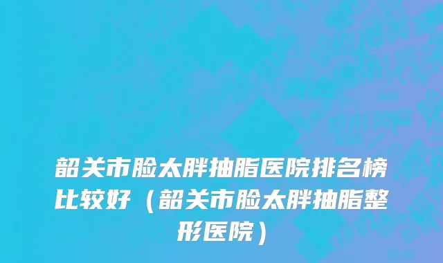 韶关市脸太胖抽脂医院排名榜比较好（韶关市脸太胖抽脂整形医院）