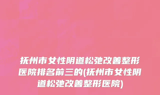 抚州市女性阴道松弛改善整形医院排名前三的(抚州市女性阴道松弛改善整形医院)