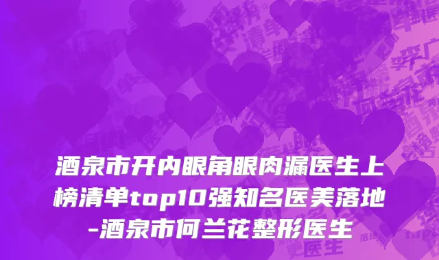 酒泉市开内眼角眼肉漏医生上榜清单top10强知名医美落地-酒泉市何兰花整形医生