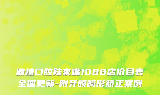 鼎植口腔陆家嘴1088店价目表全面更新-附牙颌畸形矫正案例