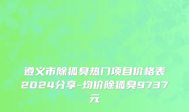 遵义市除狐臭热门项目价格表2024分享-均价除狐臭9737元