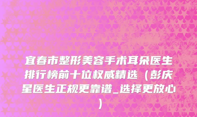 宜春市整形美容手术耳朵医生排行榜前十位权威精选（彭庆星医生正规更靠谱_选择更放心）