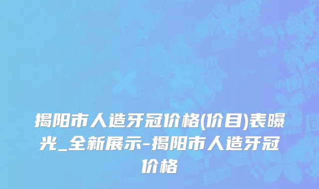 揭阳市人造牙冠价格(价目)表曝光_全新展示-揭阳市人造牙冠价格