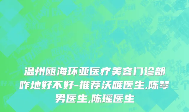 温州瓯海环亚医疗美容门诊部咋地好不好-推荐沃雁医生,陈琴男医生,陈瑶医生