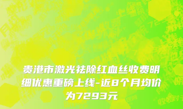 贵港市激光祛除红血丝收费明细优惠重磅上线-近8个月均价为7293元