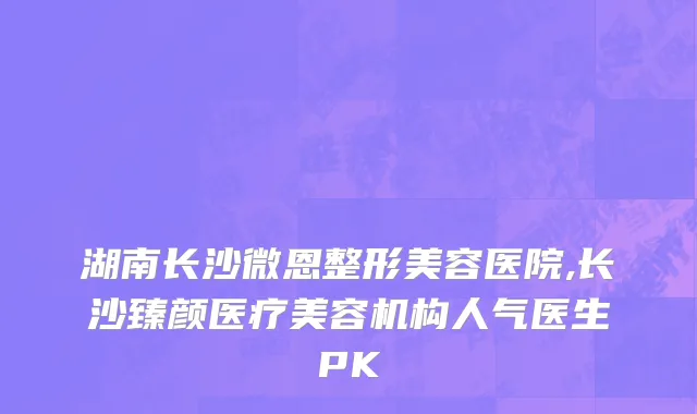 湖南长沙微恩整形美容医院,长沙臻颜医疗美容机构人气医生PK