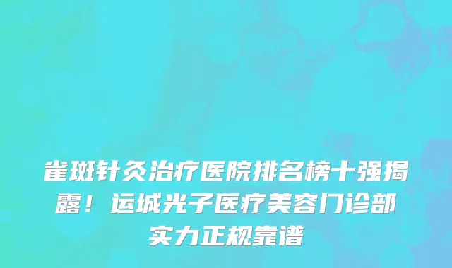 雀斑针灸治疗医院排名榜十强揭露!运城光子医疗美容门诊部实力正规靠谱
