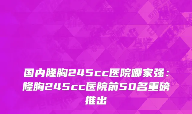 国内隆胸245cc医院哪家强：隆胸245cc医院前50名重磅推出
