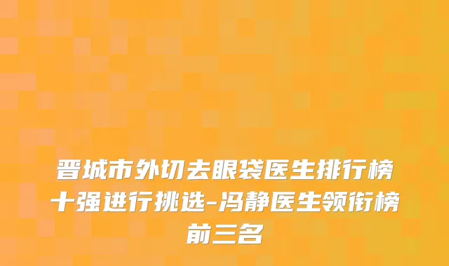 晋城市外切去眼袋医生排行榜十强进行挑选-冯静医生领衔榜前三名