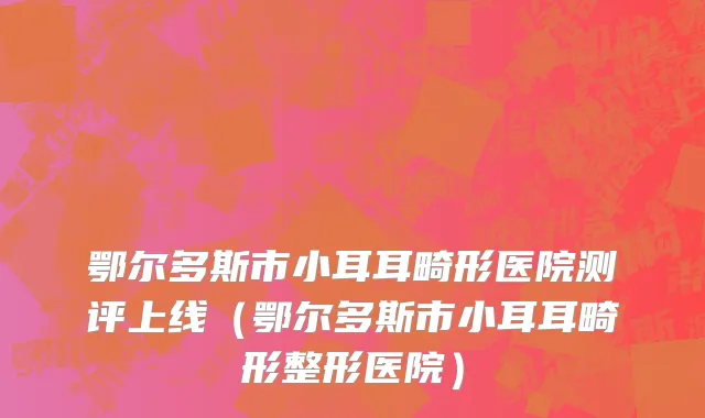 鄂尔多斯市小耳耳畸形医院测评上线（鄂尔多斯市小耳耳畸形整形医院）
