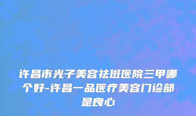 许昌市光子美容祛斑医院三甲哪个好-许昌一品医疗美容门诊部是良心
