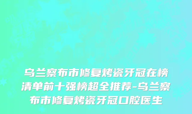 乌兰察布市修复烤瓷牙冠在榜清单前十强榜超全推荐-乌兰察布市修复烤瓷牙冠口腔医生