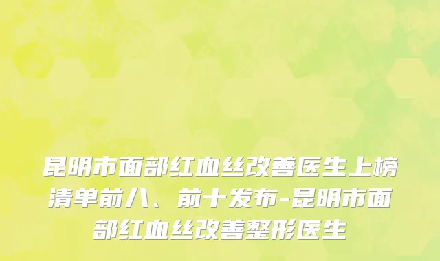 昆明市面部红血丝改善医生上榜清单前八、前十发布-昆明市面部红血丝改善整形医生
