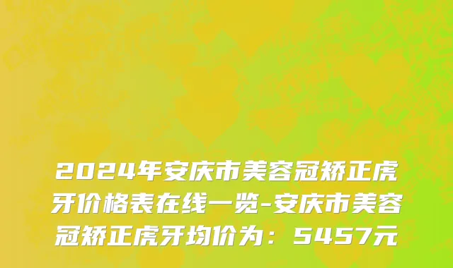 2024年安庆市美容冠矫正虎牙价格表在线一览-安庆市美容冠矫正虎牙均价为：5457元