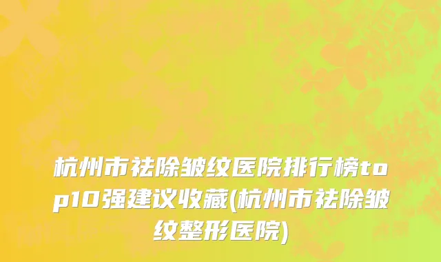 杭州市祛除皱纹医院排行榜top10强建议收藏(杭州市祛除皱纹整形医院)