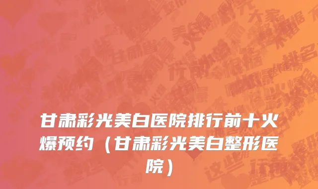 甘肃彩光美白医院排行前十火爆预约(甘肃彩光美白整形医院)