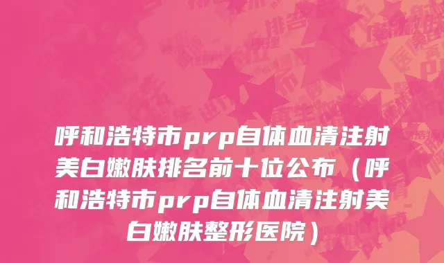 呼和浩特市prp自体血清注射美白嫩肤排名前十位公布（呼和浩特市prp自体血清注射美白嫩肤整形医院）