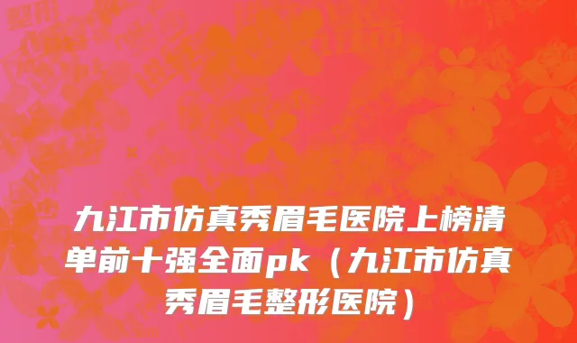 九江市仿真秀眉毛医院上榜清单前十强全面pk（九江市仿真秀眉毛整形医院）