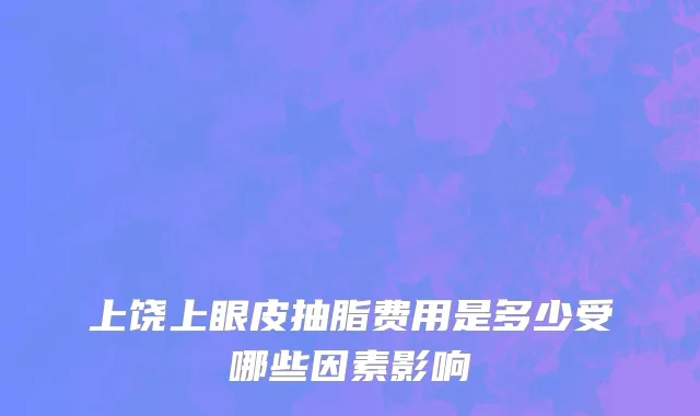 上饶上眼皮抽脂费用是多少受哪些因素影响