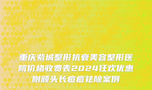 重庆紫城整形抗衰美容整形医院价格收费表2024狂欢优惠附额头长痘痘祛除案例
