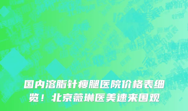 国内溶脂针瘦腿医院价格表细览!北京薇琳医美速来围观