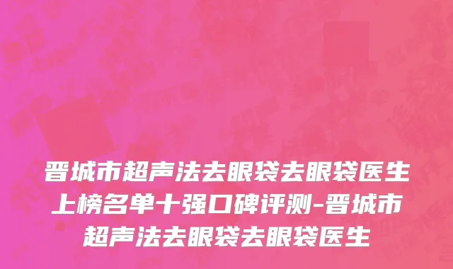 晋城市超声法去眼袋去眼袋医生上榜名单十强口碑评测-晋城市超声法去眼袋去眼袋医生