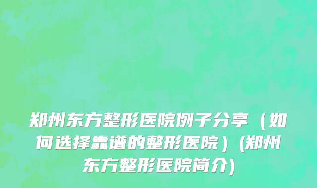 郑州东方整形医院例子分享（如何选择靠谱的整形医院）(郑州东方整形医院简介)