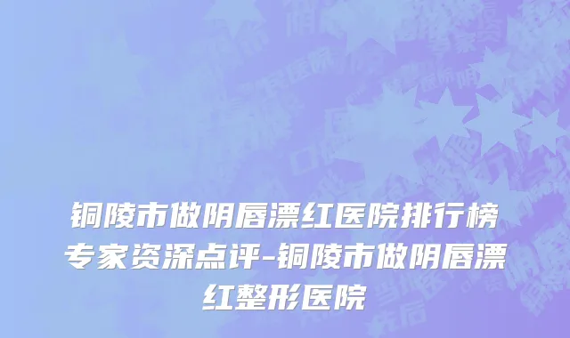 铜陵市做阴唇漂红医院排行榜专家资深点评-铜陵市做阴唇漂红整形医院