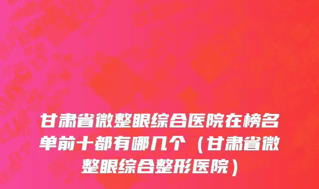 甘肃省微整眼综合医院在榜名单前十都有哪几个（甘肃省微整眼综合整形医院）