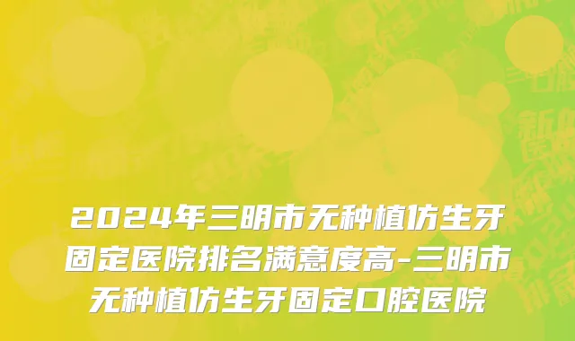 2024年三明市无种植仿生牙固定医院排名满意度高-三明市无种植仿生牙固定口腔医院