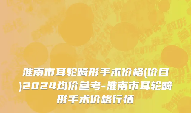 淮南市耳轮畸形手术价格(价目)2024均价参考-淮南市耳轮畸形手术价格行情