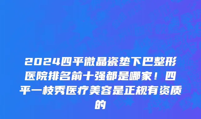 2024四平微晶瓷垫下巴整形医院排名前十强都是哪家！四平一枝秀医疗美容是正规有资质的