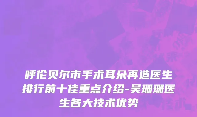 呼伦贝尔市手术耳朵再造医生排行前十佳重点介绍-吴珊珊医生各大技术优势