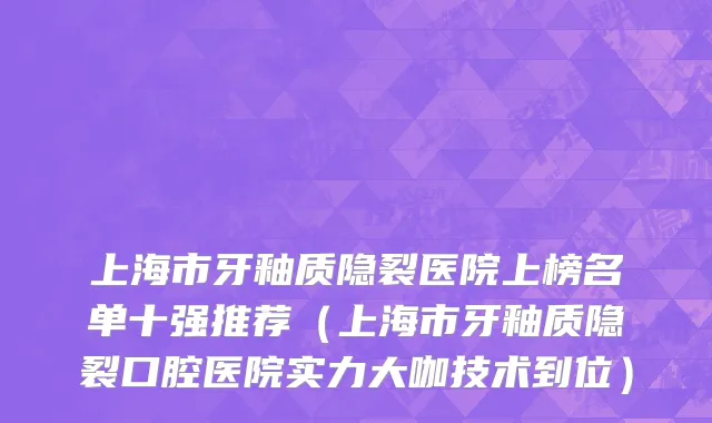 上海市牙釉质隐裂医院上榜名单十强推荐（上海市牙釉质隐裂口腔医院实力大咖技术到位）