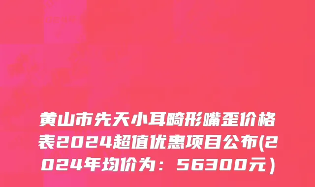黄山市先天小耳畸形嘴歪价格表2024超值优惠项目公布(2024年均价为：56300元）