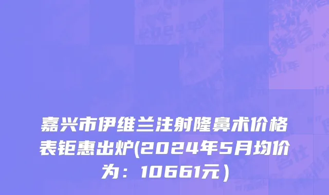 嘉兴市伊维兰注射隆鼻术价格表钜惠出炉(2024年5月均价为：10661元）