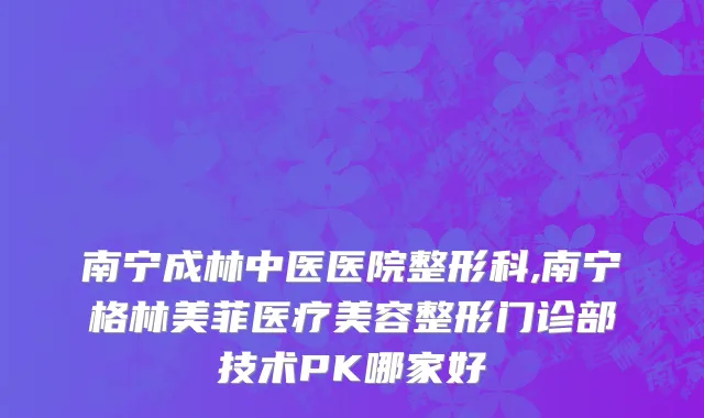 南宁成林中医医院整形科,南宁格林美菲医疗美容整形门诊部技术PK哪家好