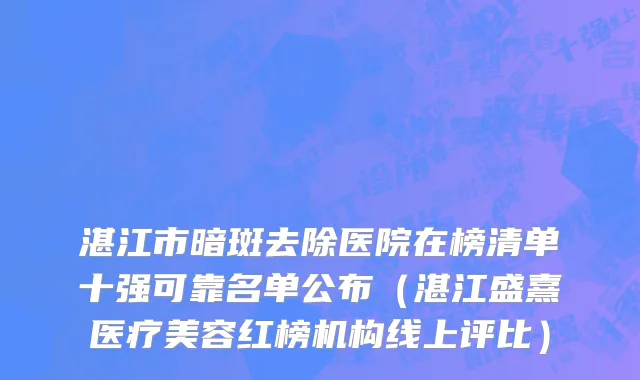 湛江市暗斑去除医院在榜清单十强可靠名单公布（湛江盛熹医疗美容红榜机构线上评比）
