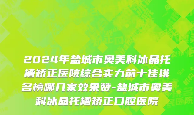 2024年盐城市奥美科冰晶托槽矫正医院综合实力前十佳排名榜哪几家效果赞-盐城市奥美科冰晶托槽矫正口腔医院