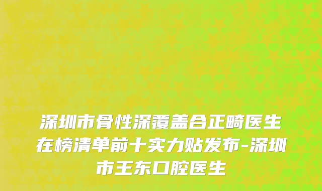 深圳市骨性深覆盖合正畸医生在榜清单前十实力贴发布-深圳市王东口腔医生